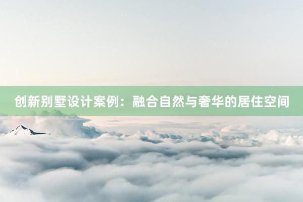 创新别墅设计案例：融合自然与奢华的居住空间