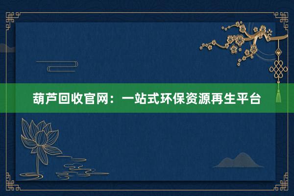 葫芦回收官网：一站式环保资源再生平台