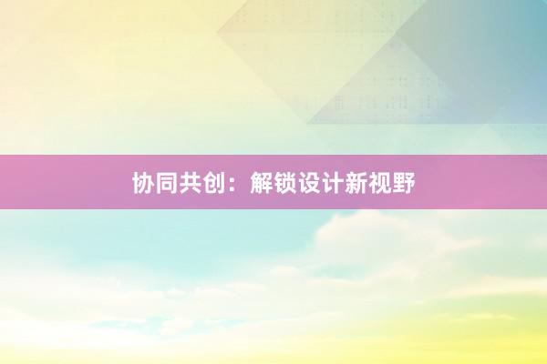 协同共创：解锁设计新视野