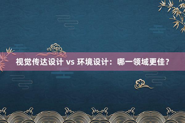 视觉传达设计 vs 环境设计：哪一领域更佳？